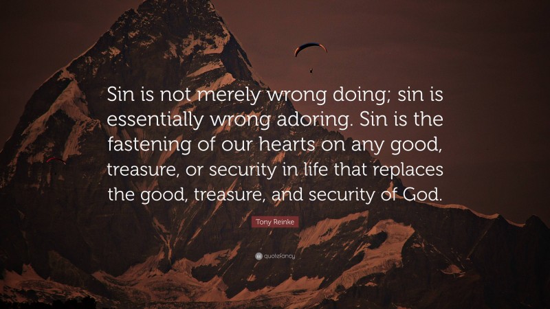 Tony Reinke Quote: “Sin is not merely wrong doing; sin is essentially wrong adoring. Sin is the fastening of our hearts on any good, treasure, or security in life that replaces the good, treasure, and security of God.”