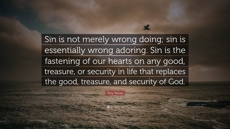 Tony Reinke Quote: “Sin is not merely wrong doing; sin is essentially wrong adoring. Sin is the fastening of our hearts on any good, treasure, or security in life that replaces the good, treasure, and security of God.”