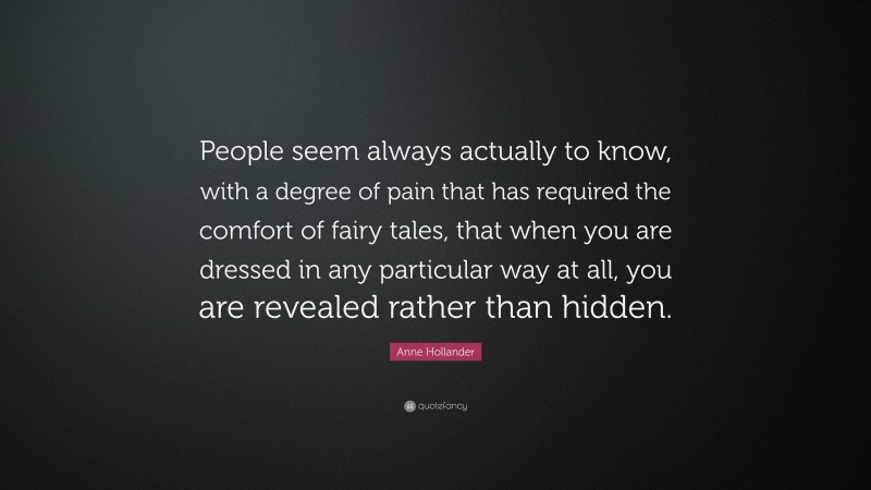 Anne Hollander Quote: “People seem always actually to know, with a degree of pain that has required the comfort of fairy tales, that when you are dressed in any particular way at all, you are revealed rather than hidden.”