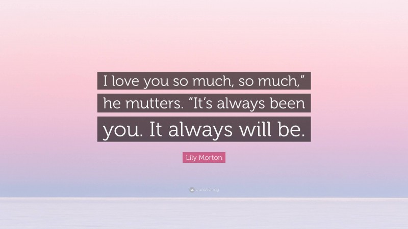 Lily Morton Quote: “I love you so much, so much,” he mutters. “It’s always been you. It always will be.”