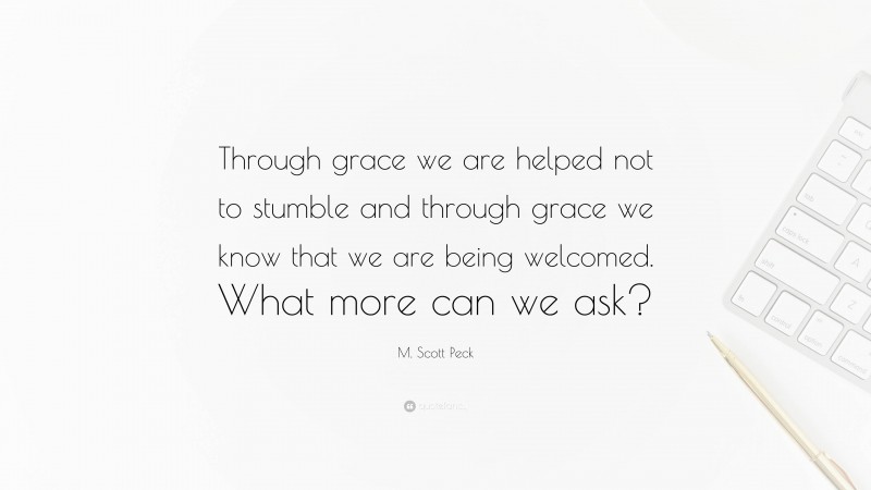 M. Scott Peck Quote: “Through grace we are helped not to stumble and through grace we know that we are being welcomed. What more can we ask?”