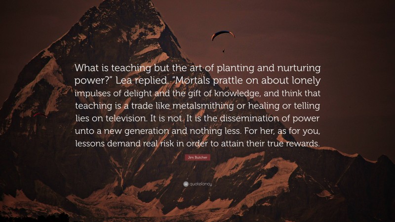 Jim Butcher Quote: “What is teaching but the art of planting and nurturing power?” Lea replied. “Mortals prattle on about lonely impulses of delight and the gift of knowledge, and think that teaching is a trade like metalsmithing or healing or telling lies on television. It is not. It is the dissemination of power unto a new generation and nothing less. For her, as for you, lessons demand real risk in order to attain their true rewards.”