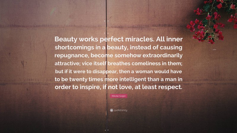 Nikolai Gogol Quote: “Beauty works perfect miracles. All inner shortcomings in a beauty, instead of causing repugnance, become somehow extraordinarily attractive; vice itself breathes comeliness in them; but if it were to disappear, then a woman would have to be twenty times more intelligent than a man in order to inspire, if not love, at least respect.”