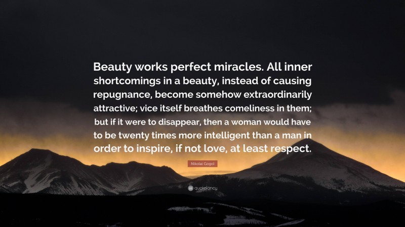 Nikolai Gogol Quote: “Beauty works perfect miracles. All inner shortcomings in a beauty, instead of causing repugnance, become somehow extraordinarily attractive; vice itself breathes comeliness in them; but if it were to disappear, then a woman would have to be twenty times more intelligent than a man in order to inspire, if not love, at least respect.”