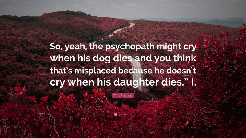 Jon Ronson Quote: “So, yeah, the psychopath might cry when his dog dies and you think that’s misplaced because he doesn’t cry when his daughter dies.” I.”