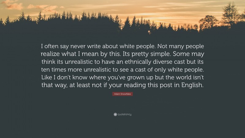 Adam Snowflake Quote: “I often say never write about white people. Not many people realize what I mean by this. Its pretty simple. Some may think its unrealistic to have an ethnically diverse cast but its ten times more unrealistic to see a cast of only white people. Like I don’t know where you’ve grown up but the world isn’t that way, at least not if your reading this post in English.”