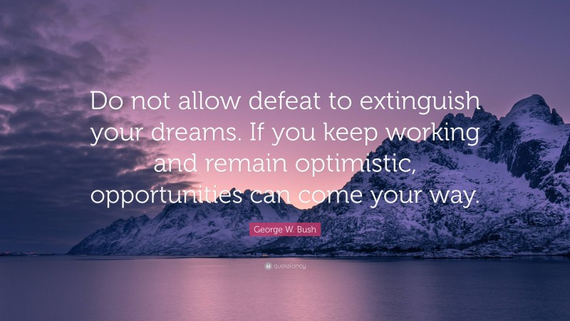 George W. Bush Quote: “Do not allow defeat to extinguish your dreams. If you keep working and remain optimistic, opportunities can come your way.”