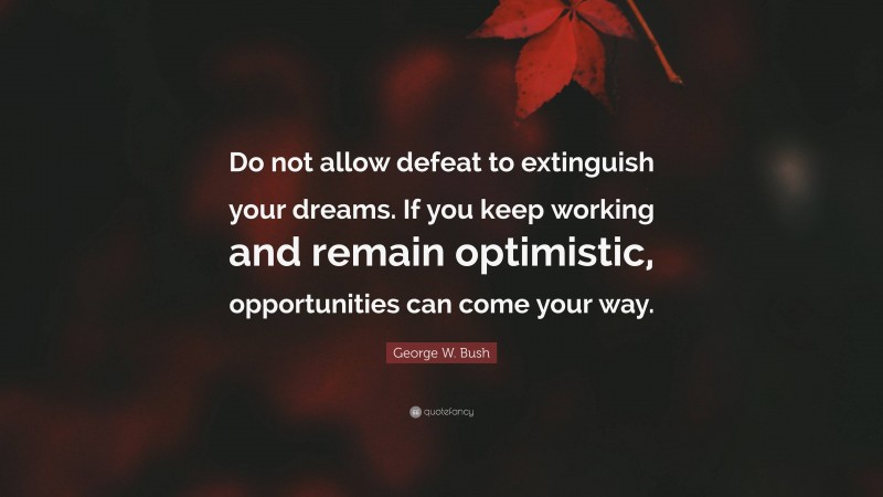 George W. Bush Quote: “Do not allow defeat to extinguish your dreams. If you keep working and remain optimistic, opportunities can come your way.”