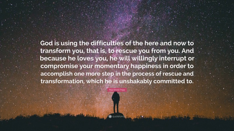 Paul David Tripp Quote: “God is using the difficulties of the here and now to transform you, that is, to rescue you from you. And because he loves you, he will willingly interrupt or compromise your momentary happiness in order to accomplish one more step in the process of rescue and transformation, which he is unshakably committed to.”