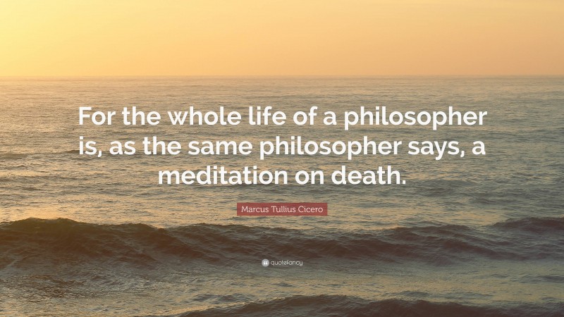 Marcus Tullius Cicero Quote: “For the whole life of a philosopher is, as the same philosopher says, a meditation on death.”
