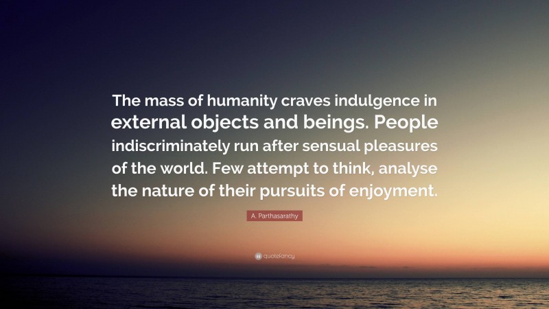 A. Parthasarathy Quote: “The mass of humanity craves indulgence in external objects and beings. People indiscriminately run after sensual pleasures of the world. Few attempt to think, analyse the nature of their pursuits of enjoyment.”