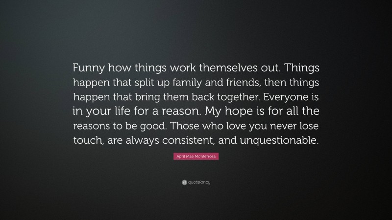 April Mae Monterrosa Quote: “Funny how things work themselves out. Things happen that split up family and friends, then things happen that bring them back together. Everyone is in your life for a reason. My hope is for all the reasons to be good. Those who love you never lose touch, are always consistent, and unquestionable.”