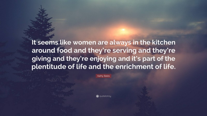 Kathy Bates Quote: “It seems like women are always in the kitchen around food and they’re serving and they’re giving and they’re enjoying and it’s part of the plentitude of life and the enrichment of life.”