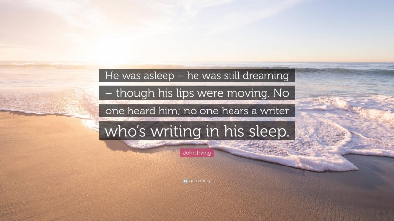 John Irving Quote: “He was asleep – he was still dreaming – though his lips were moving. No one heard him; no one hears a writer who’s writing in his sleep.”