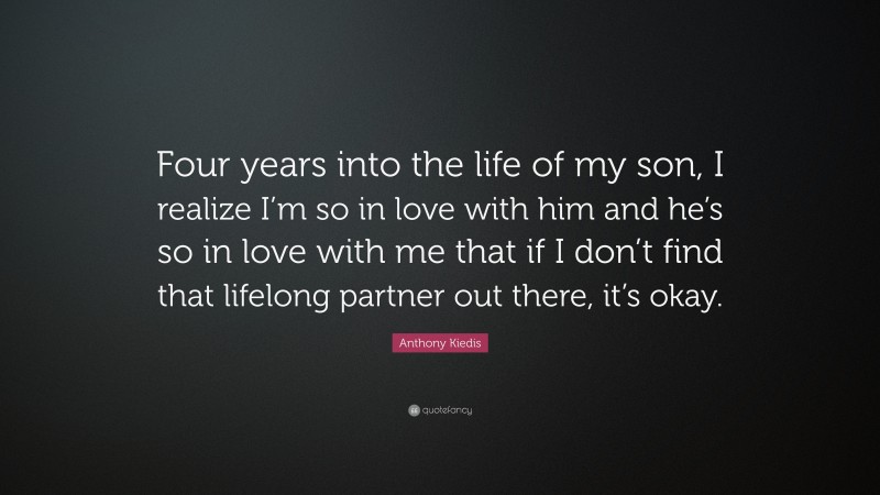 Anthony Kiedis Quote: “Four years into the life of my son, I realize I’m so in love with him and he’s so in love with me that if I don’t find that lifelong partner out there, it’s okay.”