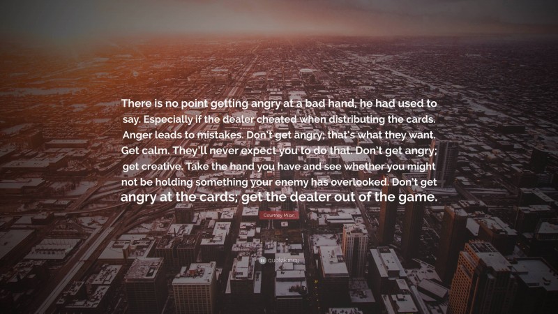 Courtney Milan Quote: “There is no point getting angry at a bad hand, he had used to say. Especially if the dealer cheated when distributing the cards. Anger leads to mistakes. Don’t get angry; that’s what they want. Get calm. They’ll never expect you to do that. Don’t get angry; get creative. Take the hand you have and see whether you might not be holding something your enemy has overlooked. Don’t get angry at the cards; get the dealer out of the game.”