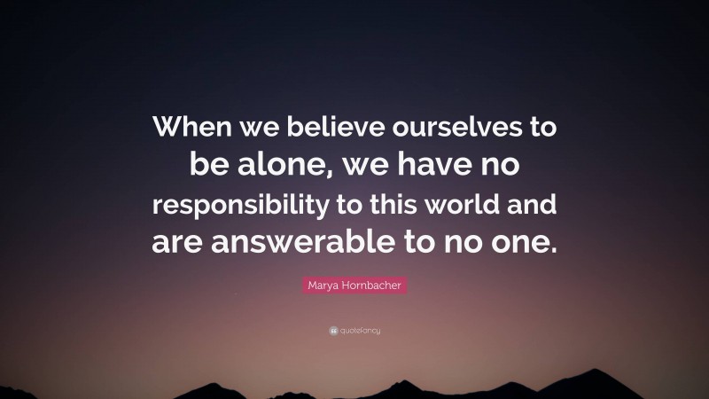 Marya Hornbacher Quote: “When we believe ourselves to be alone, we have no responsibility to this world and are answerable to no one.”