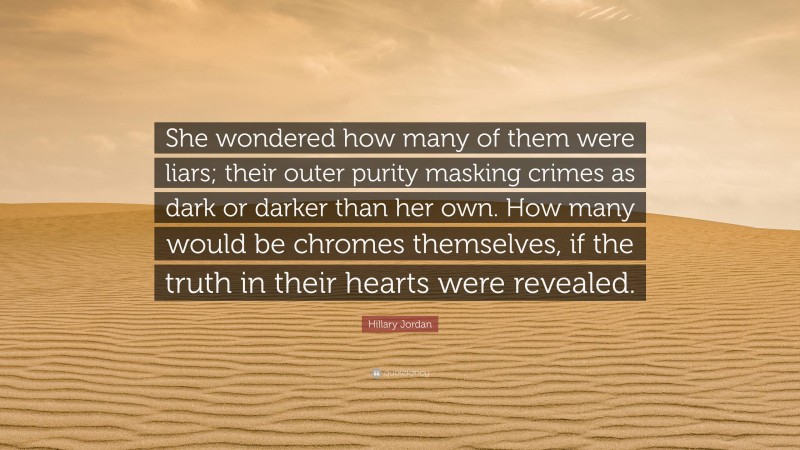 Hillary Jordan Quote: “She wondered how many of them were liars; their outer purity masking crimes as dark or darker than her own. How many would be chromes themselves, if the truth in their hearts were revealed.”