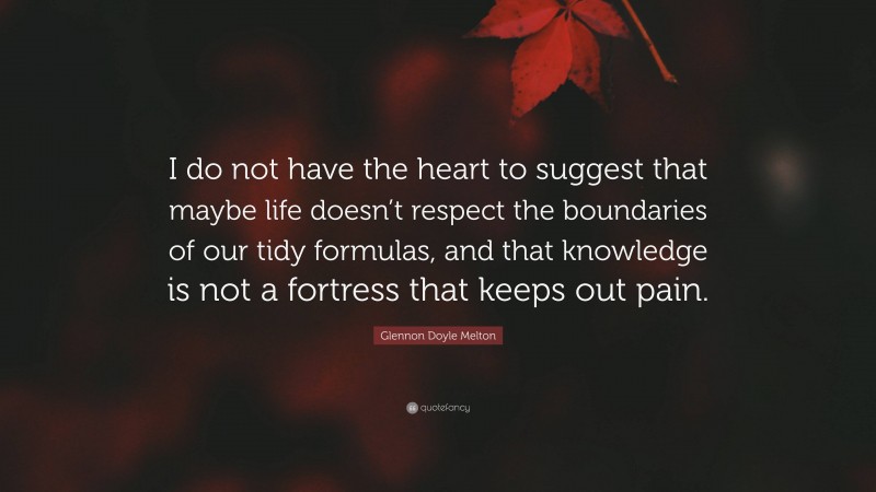 Glennon Doyle Melton Quote: “I do not have the heart to suggest that maybe life doesn’t respect the boundaries of our tidy formulas, and that knowledge is not a fortress that keeps out pain.”