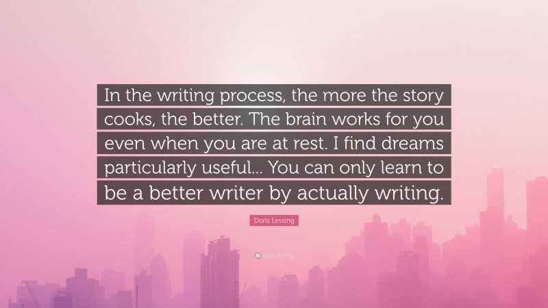 Doris Lessing Quote: “In the writing process, the more the story cooks, the better. The brain works for you even when you are at rest. I find dreams particularly useful... You can only learn to be a better writer by actually writing.”