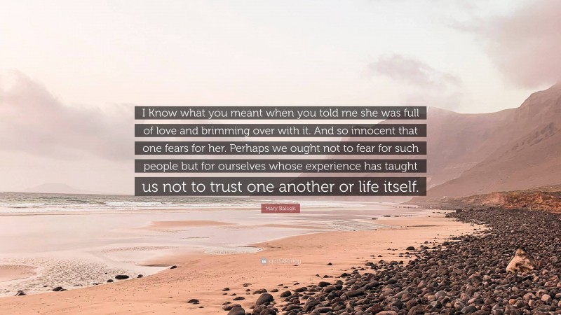 Mary Balogh Quote: “I Know what you meant when you told me she was full of love and brimming over with it. And so innocent that one fears for her. Perhaps we ought not to fear for such people but for ourselves whose experience has taught us not to trust one another or life itself.”