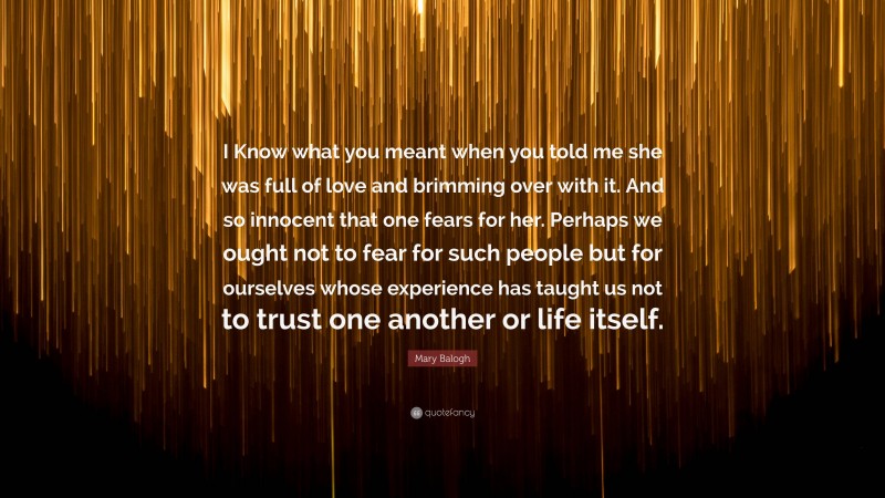 Mary Balogh Quote: “I Know what you meant when you told me she was full of love and brimming over with it. And so innocent that one fears for her. Perhaps we ought not to fear for such people but for ourselves whose experience has taught us not to trust one another or life itself.”