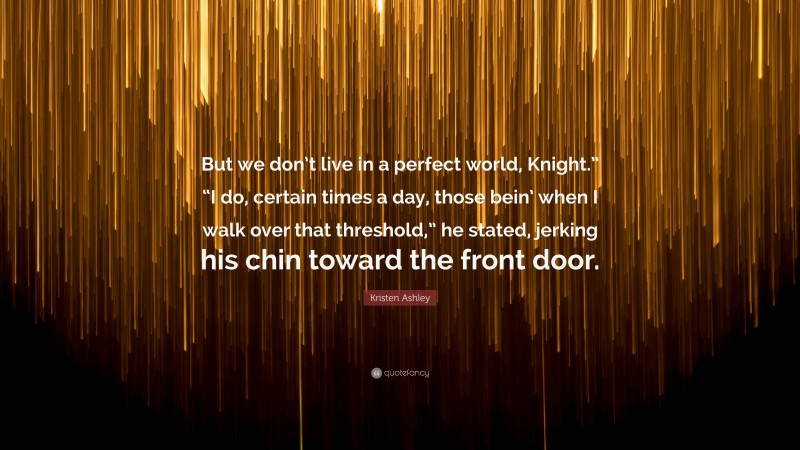 Kristen Ashley Quote: “But we don’t live in a perfect world, Knight.” “I do, certain times a day, those bein’ when I walk over that threshold,” he stated, jerking his chin toward the front door.”