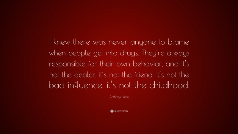 Anthony Kiedis Quote: “I knew there was never anyone to blame when people get into drugs. They’re always responsible for their own behavior, and it’s not the dealer, it’s not the friend, it’s not the bad influence, it’s not the childhood.”