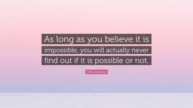 John Seymour Quote: “As long as you believe it is impossible, you will actually never find out if it is possible or not.”