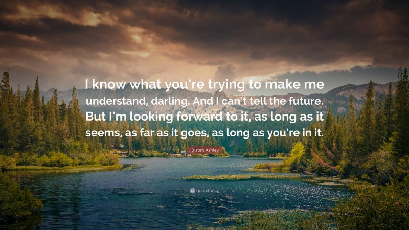 Kristen Ashley Quote: “I know what you’re trying to make me understand, darling. And I can’t tell the future. But I’m looking forward to it, as long as it seems, as far as it goes, as long as you’re in it.”