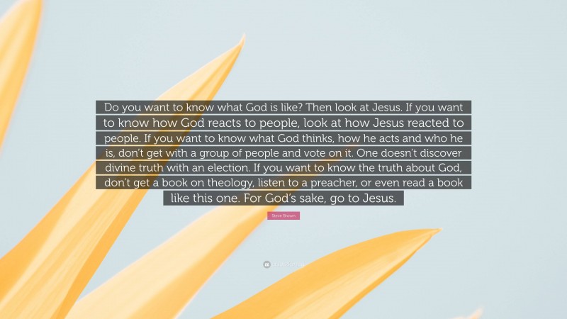 Steve Brown Quote: “Do you want to know what God is like? Then look at Jesus. If you want to know how God reacts to people, look at how Jesus reacted to people. If you want to know what God thinks, how he acts and who he is, don’t get with a group of people and vote on it. One doesn’t discover divine truth with an election. If you want to know the truth about God, don’t get a book on theology, listen to a preacher, or even read a book like this one. For God’s sake, go to Jesus.”