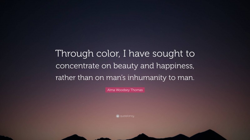 Alma Woodsey Thomas Quote: “Through color, I have sought to concentrate on beauty and happiness, rather than on man’s inhumanity to man.”