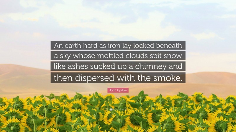 John Updike Quote: “An earth hard as iron lay locked beneath a sky whose mottled clouds spit snow like ashes sucked up a chimney and then dispersed with the smoke.”