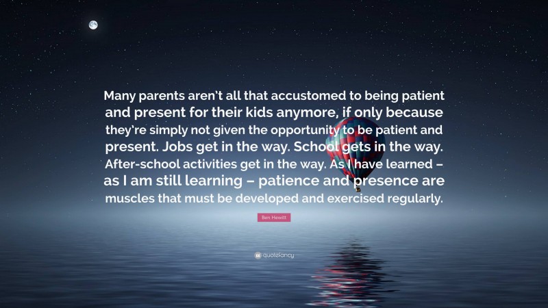 Ben Hewitt Quote: “Many parents aren’t all that accustomed to being patient and present for their kids anymore, if only because they’re simply not given the opportunity to be patient and present. Jobs get in the way. School gets in the way. After-school activities get in the way. As I have learned – as I am still learning – patience and presence are muscles that must be developed and exercised regularly.”