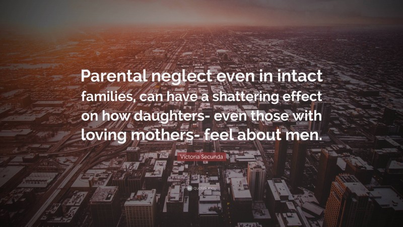 Victoria Secunda Quote: “Parental neglect even in intact families, can have a shattering effect on how daughters- even those with loving mothers- feel about men.”
