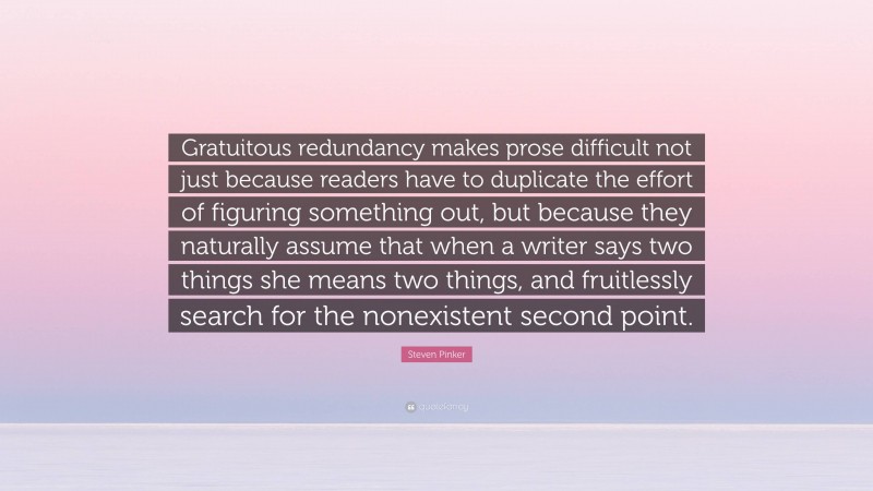 Steven Pinker Quote: “Gratuitous redundancy makes prose difficult not just because readers have to duplicate the effort of figuring something out, but because they naturally assume that when a writer says two things she means two things, and fruitlessly search for the nonexistent second point.”