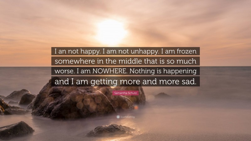 Samantha Schutz Quote: “I an not happy. I am not unhappy. I am frozen somewhere in the middle that is so much worse. I am NOWHERE. Nothing is happening and I am getting more and more sad.”