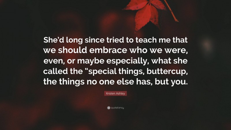Kristen Ashley Quote: “She’d long since tried to teach me that we should embrace who we were, even, or maybe especially, what she called the “special things, buttercup, the things no one else has, but you.”