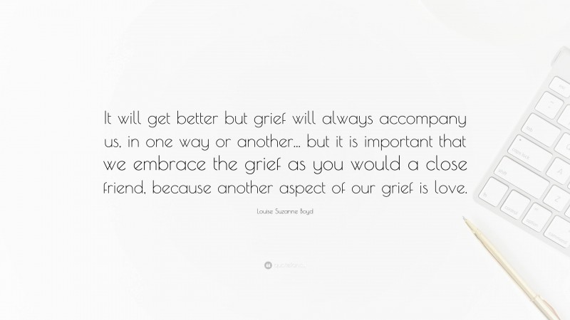 Louise Suzanne Boyd Quote: “It will get better but grief will always accompany us, in one way or another... but it is important that we embrace the grief as you would a close friend, because another aspect of our grief is love.”