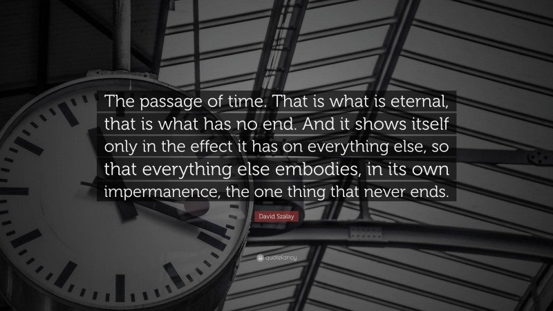 David Szalay Quote: “The passage of time. That is what is eternal, that is what has no end. And it shows itself only in the effect it has on everything else, so that everything else embodies, in its own impermanence, the one thing that never ends.”