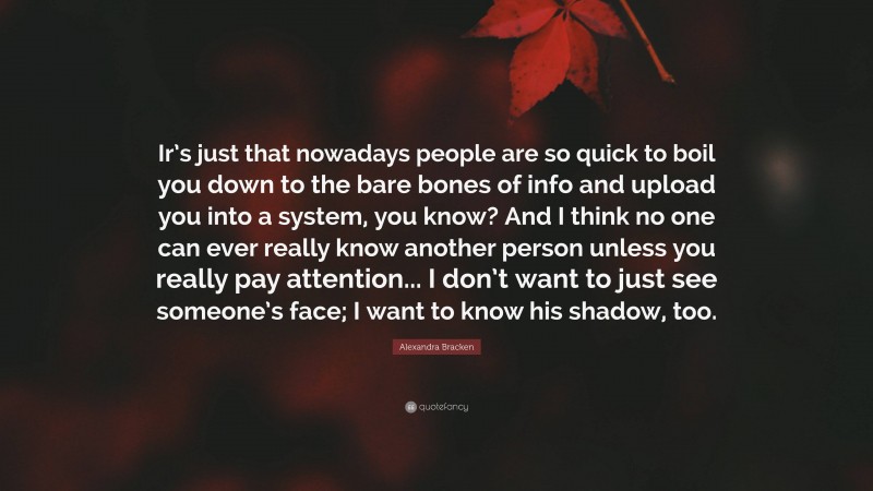 Alexandra Bracken Quote: “Ir’s just that nowadays people are so quick to boil you down to the bare bones of info and upload you into a system, you know? And I think no one can ever really know another person unless you really pay attention... I don’t want to just see someone’s face; I want to know his shadow, too.”