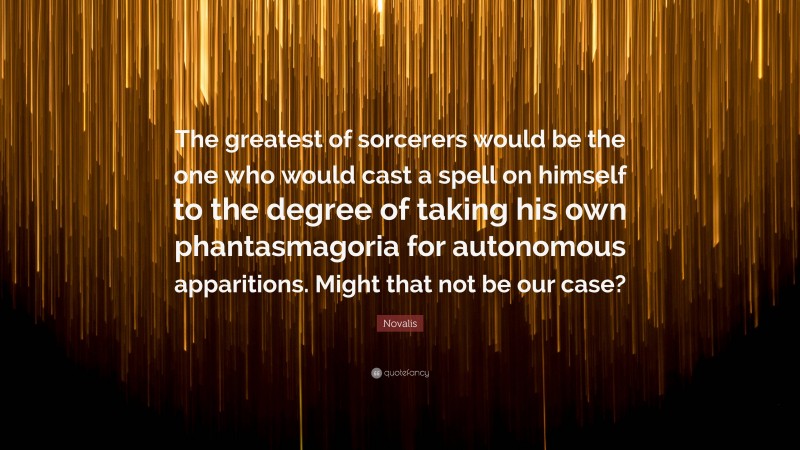 Novalis Quote: “The greatest of sorcerers would be the one who would cast a spell on himself to the degree of taking his own phantasmagoria for autonomous apparitions. Might that not be our case?”