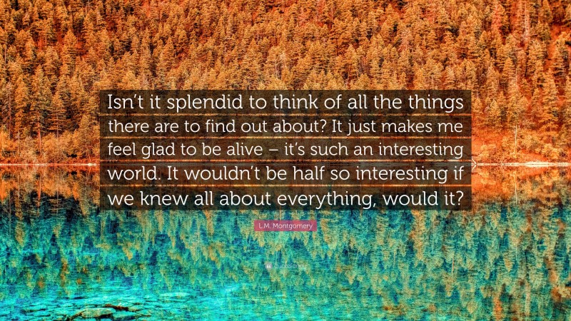 L.M. Montgomery Quote: “Isn’t it splendid to think of all the things there are to find out about? It just makes me feel glad to be alive – it’s such an interesting world. It wouldn’t be half so interesting if we knew all about everything, would it?”