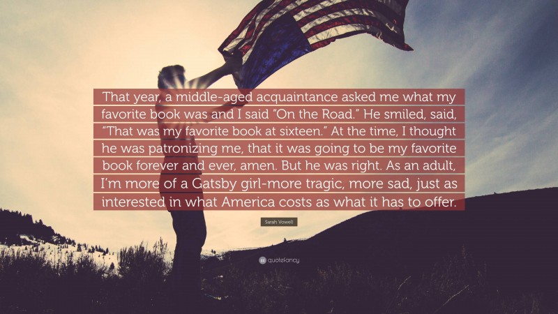 Sarah Vowell Quote: “That year, a middle-aged acquaintance asked me what my favorite book was and I said “On the Road.” He smiled, said, “That was my favorite book at sixteen.” At the time, I thought he was patronizing me, that it was going to be my favorite book forever and ever, amen. But he was right. As an adult, I’m more of a Gatsby girl-more tragic, more sad, just as interested in what America costs as what it has to offer.”