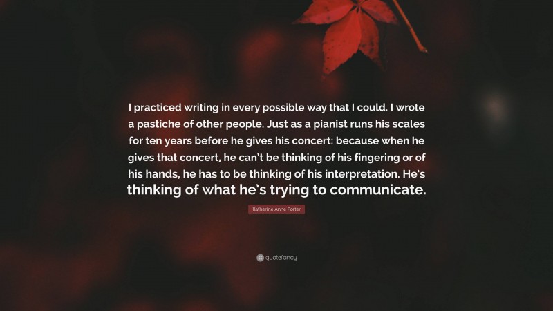 Katherine Anne Porter Quote: “I practiced writing in every possible way that I could. I wrote a pastiche of other people. Just as a pianist runs his scales for ten years before he gives his concert: because when he gives that concert, he can’t be thinking of his fingering or of his hands, he has to be thinking of his interpretation. He’s thinking of what he’s trying to communicate.”