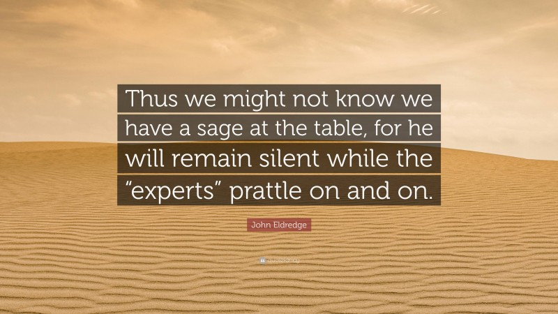 John Eldredge Quote: “Thus we might not know we have a sage at the table, for he will remain silent while the “experts” prattle on and on.”