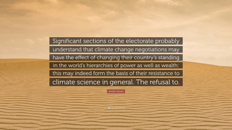 Amitav Ghosh Quote: “Significant sections of the electorate probably understand that climate change negotiations may have the effect of changing their country’s standing in the world’s hierarchies of power as well as wealth: this may indeed form the basis of their resistance to climate science in general. The refusal to.”