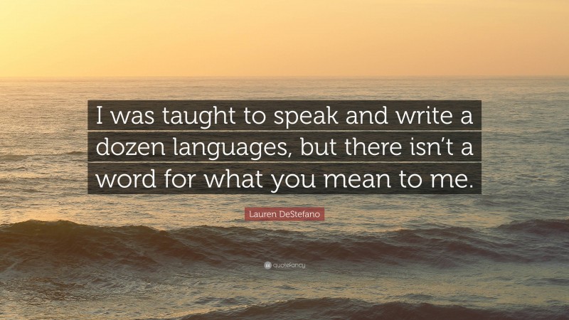 Lauren DeStefano Quote: “I was taught to speak and write a dozen languages, but there isn’t a word for what you mean to me.”
