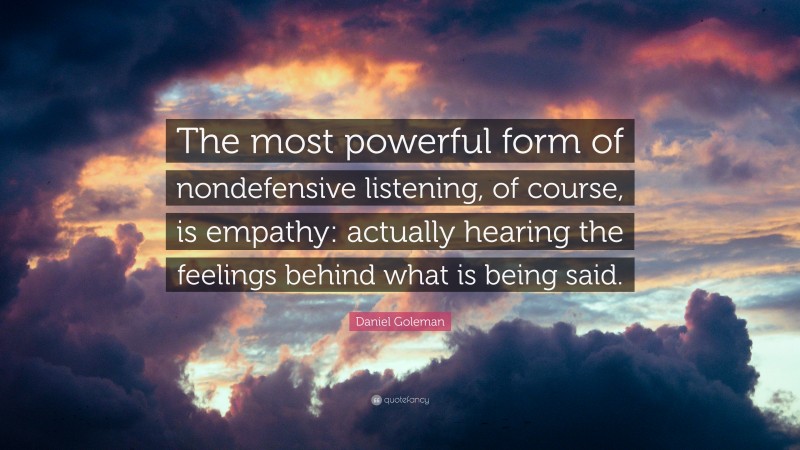 Daniel Goleman Quote: “The most powerful form of nondefensive listening, of course, is empathy: actually hearing the feelings behind what is being said.”