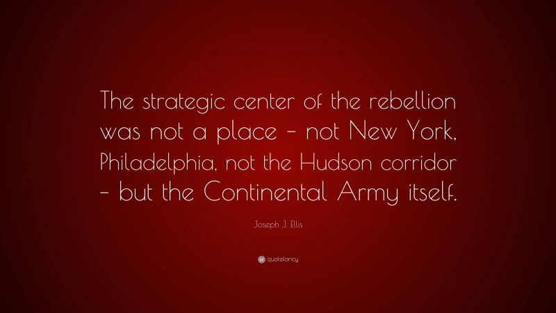 Joseph J. Ellis Quote: “The strategic center of the rebellion was not a place – not New York, Philadelphia, not the Hudson corridor – but the Continental Army itself.”